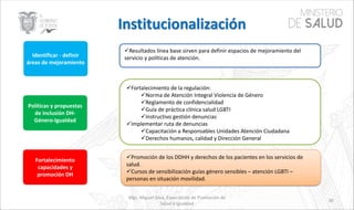 Mgs. Miguel Silva, Especialista de Promoción de
Salud e Igualdad
30
Identificar - definir
áreas de mejoramiento
Políticas y propuestas
de inclusión DH-
Género-Igualdad
Fortalecimiento
capacidades y
promoción DH
üResultados línea base sirven para definir espacios de mejoramiento del
servicio y políticas de atención.
üFortalecimiento de la regulación:
üNorma de Atención Integral Violencia de Género
üReglamento de confidencialidad
üGuía de práctica clínica salud LGBTI
üInstructivo gestión denuncias
üImplementar ruta de denuncias
üCapacitación a Responsables Unidades Atención Ciudadana
üDerechos humanos, calidad y Dirección General
üPromoción de los DDHH y derechos de los pacientes en los servicios de
salud.
üCursos de sensibilización guías género sensibles – atención LGBTI –
personas en situación movilidad.
 