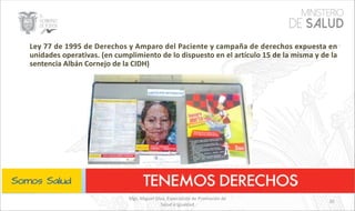 Mgs. Miguel Silva, Especialista de Promoción de
Salud e Igualdad
35
Ley 77 de 1995 de Derechos y Amparo del Paciente y campaña de derechos expuesta en
unidades operativas. (en cumplimiento de lo dispuesto en el artículo 15 de la misma y de la
sentencia Albán Cornejo de la CIDH)
 
