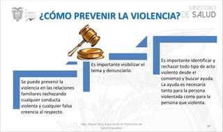 Mgs. Miguel Silva, Especialista de Promoción de
Salud e Igualdad
38
Se puede prevenir la
violencia en las relaciones
familiares rechazando
cualquier conducta
violenta y cualquier falsa
creencia al respecto.
Es importante visibilizar el
tema y denunciarlo.
Es importante identificar y
rechazar todo tipo de acto
violento desde el
comienzo y buscar ayuda.
La ayuda es necesaria
tanto para la persona
violentada como para la
persona que violenta.
 