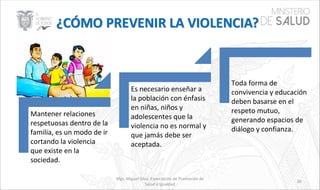 Mgs. Miguel Silva, Especialista de Promoción de
Salud e Igualdad
39
Mantener relaciones
respetuosas dentro de la
familia, es un modo de ir
cortando la violencia
que existe en la
sociedad.
Es necesario enseñar a
la población con énfasis
en niñas, niños y
adolescentes que la
violencia no es normal y
que jamás debe ser
aceptada.
Toda forma de
convivencia y educación
deben basarse en el
respeto mutuo,
generando espacios de
diálogo y confianza.
 
