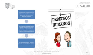 Mgs. Miguel Silva, Especialista de Promoción de
Salud e Igualdad
40
La violencia es una grave violación
de derechos, un problema de salud
pública y un obstáculo para el
desarrollo de un país
En las distintas sociedades existen
patrones sociales y culturales de
género que producen actitudes,
prácticas y costumbres que permiten
el ejercicio y naturalizan la violencia.
Es urgente desmitificar las falsas
creencias que naturalizan la violencia.
 