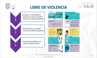 Mgs. Miguel Silva, Especialista de Promoción de
Salud e Igualdad
42
1
• Fortalecer la necesidad de
atención a víctimas y posibles
víctimas de violencia de género
2
• Como identificar a posibles
víctimas de violencia de género
3
• Tratamiento profiláctico en
casos de violencia sexual.
 