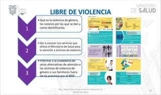 Mgs. Miguel Silva, Especialista de Promoción de
Salud e Igualdad
43
1
•Qué es la violencia de género,
las razones por las que se dan y
como identificarlas.
2
• Dar a conocer Los servicios que
ofrece el Ministerio de Salud para
la atención a víctimas de violencia.
3
•Informar a la ciudadanía de
otras alternativas de atención a
las víctimas de violencia de
género o sus familiares fuera
de las provistas por el MSP.
 