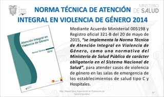 Mgs. Miguel Silva, Especialista de Promoción de
Salud e Igualdad
47
Mediante Acuerdo Ministerial 005198 y
Registro oficial 321-B del 20 de mayo de
2015, “se implementa la Norma Técnica
de Atención Integral en Violencia de
Género, como una normativa del
Ministerio de Salud Pública de carácter
obligatorio en el Sistema Nacional de
Salud”, para atender casos de violencia
de género en las salas de emergencia de
los establecimientos de salud tipo C y
Hospitales.
 