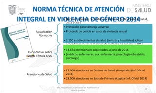 Mgs. Miguel Silva, Especialista de Promoción de
Salud e Igualdad
48
Actualización
Normativa
•Norma: Fortalecer capacidad resolutiva de profesionales la salud,
2015 y 2016
•Protocolos para tamizaje universal
•Protocolo de pericia en casos de violencia sexual
•2.150 establecimientos de salud (centros y hospitales) aplican
procedimientos para atención de violencia de género, al 2016
Curso Virtual sobre
Norma Técnica AIVG
•14.874 profesionales capacitados, a junio de 2016
•(médicos, enfermeras, aux. enfermería, ginecología-obstetricia,
psicólogía)
Atenciones de Salud
•27.000 atenciones en Centros de Salud y Hospitales (Inf. Oficial
2014)
•23.000 atenciones en Salas de Primera Acogida (Inf. Oficial 2014)
 