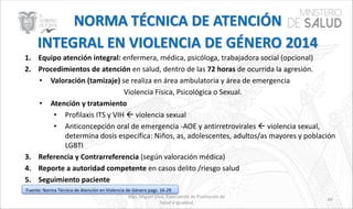 Mgs. Miguel Silva, Especialista de Promoción de
Salud e Igualdad
49
1. Equipo atención integral: enfermera, médica, psicóloga, trabajadora social (opcional)
2. Procedimientos de atención en salud, dentro de las 72 horas de ocurrida la agresión.
• Valoración (tamizaje) se realiza en área ambulatoria y área de emergencia
Violencia Física, Psicológica o Sexual.
• Atención y tratamiento
• Profilaxis ITS y VIH  violencia sexual
• Anticoncepción oral de emergencia -AOE y antirretrovirales  violencia sexual,
determina dosis especifica: Niños, as, adolescentes, adultos/as mayores y población
LGBTI
3. Referencia y Contrarreferencia (según valoración médica)
4. Reporte a autoridad competente en casos delito /riesgo salud
5. Seguimiento paciente
Fuente: Norma Técnica de Atención en Violencia de Género pags. 16-29
 