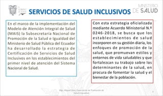 Mgs. Miguel Silva, Especialista de Promoción de
Salud e Igualdad
En el marco de la implementación del
Modelo de Atención Integral de Salud
(MAIS) la Subsecretaría Nacional de
Promoción de la Salud e Igualdad del
Ministerio de Salud Pública del Ecuador
ha desarrollado la estrategia de
Certificación de Servicios de Salud
Inclusivos en los establecimientos del
primer nivel de atención del Sistema
Nacional de Salud.
Con esta estrategia oficializada
mediante Acuerdo Ministerial N.º
0246-2018, se busca que los
e sta b l e c i m i e nto s d e s a l u d
incorporen en su gestión diaria, los
enfoques de promoción de la
salud, que promuevan estilos y
entornos de vida saludables y que
fortalezcan su trabajo sobre los
determinantes de la salud, en
procura de fomentar la salud y el
bienestar de la población.
5
 