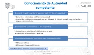 Mgs. Miguel Silva, Especialista de Promoción de
Salud e Igualdad
50
• Comunicar a autoridad del establecimiento de salud
• La autoridad establecimiento de salud reportará al Juzgado de violencia contra la mujer y la familia, o
juzgado multicompetente.
En casos de riesgo la integridad de la persona (daño <=3 días de incapacidad)
• Medico informa autoridad del establecimiento de salud.
• La autoridad del éste informa a la Fiscalía.
En caso de delito (violencia causa >3 días incapacidad)
• 48 horas en adultos
• 24 horas en niños/as y adolescentes
En todos los casos los plazos para comunicar ala autoridad justicia son:
Fuente: Norma Técnica de Atención en Violencia de Género pag. 25
 