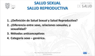 Mgs. Miguel Silva, Especialista de Promoción de
Salud e Igualdad
1. ¿Definición de Salud Sexual y Salud Reproductiva?
2. ¿Diferencia entre sexo, relaciones sexuales, y
sexualidad?
3. Métodos anticonceptivos
4. Categoría sexo – genérica.
55
 