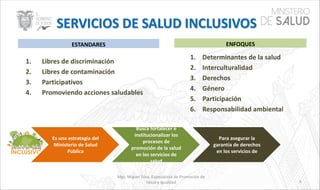 1. Libres de discriminación
2. Libres de contaminación
3. Participativos
4. Promoviendo acciones saludables
Mgs. Miguel Silva, Especialista de Promoción de
Salud e Igualdad
ENFOQUESESTANDARES
1. Determinantes de la salud
2. Interculturalidad
3. Derechos
4. Género
5. Participación
6. Responsabilidad ambiental
Es una estrategia del
Ministerio de Salud
Pública
Busca fortalecer e
institucionalizar los
procesos de
promoción de la salud
en los servicios de
salud
Para asegurar la
garantía de derechos
en los servicios de
6
 