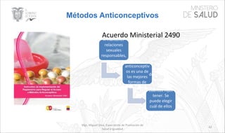 Métodos Anticonceptivos
Mgs. Miguel Silva, Especialista de Promoción de
Salud e Igualdad
62
Acuerdo Ministerial 2490A mantener
relaciones
sexuales
responsables,
seguras. Usar
anticonceptiv
os es una de
las mejores
formas de
expresar
nos permiten
ejercer
nuestro
derecho de a
decidir
cuándo y
cuantos hijos
tener. Se
puede elegir
cuál de ellos
usar en
función del
propio ritmo
de vida,
 