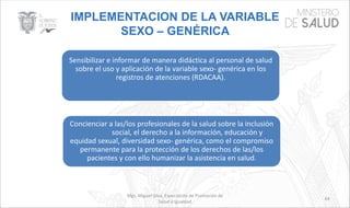 IMPLEMENTACION DE LA VARIABLE
SEXO – GENÉRICA
Mgs. Miguel Silva, Especialista de Promoción de
Salud e Igualdad
64
Sensibilizar e informar de manera didáctica al personal de salud
sobre el uso y aplicación de la variable sexo- genérica en los
registros de atenciones (RDACAA).
Concienciar a las/los profesionales de la salud sobre la inclusión
social, el derecho a la información, educación y
equidad sexual, diversidad sexo- genérica, como el compromiso
permanente para la protección de los derechos de las/los
pacientes y con ello humanizar la asistencia en salud.
 