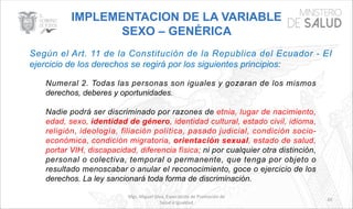Mgs. Miguel Silva, Especialista de Promoción de
Salud e Igualdad
65
IMPLEMENTACION DE LA VARIABLE
SEXO – GENÉRICA
Según el Art. 11 de la Constitución de la Republica del Ecuador - EI
ejercicio de los derechos se regirá por los siguientes principios:
Numeral 2. Todas las personas son iguales y gozaran de los mismos
derechos, deberes y oportunidades.
Nadie podrá ser discriminado por razones de etnia, lugar de nacimiento,
edad, sexo, identidad de género, identidad cultural, estado civil, idioma,
religión, ideología, filiación política, pasado judicial, condición socio-
económica, condición migratoria, orientación sexual, estado de salud,
portar VIH, discapacidad, diferencia física; ni por cualquier otra distinción,
personal o colectiva, temporal o permanente, que tenga por objeto o
resultado menoscabar o anular el reconocimiento, goce o ejercicio de los
derechos. La ley sancionará toda forma de discriminación.
 