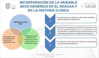 Mgs. Miguel Silva, Especialista de Promoción de
Salud e Igualdad
68
INCORPORACIÓN DE LA VARIABLE
SEXO-GENÉRICA EN EL RDACAA Y
EN LA HISTORIA CLÍNICA
PERSONAL DE SALUD
DEBE:
ERRADICAR EN LOS
SERVICIOS LOS
PREJUICIOS Y MITOS
EN RELACIÓN A LA
DIVERSIDAD SEXUAL
RESPONDER A LAS
NECESIDADES DE
SALUD DE LA
POBLACIÓN LGTBI
1
• Se requiere generar evidencia: información estadística-
epidemiológica de la salud LGBTI
2
• Para construir propuestas de políticas de acuerdo a los
perfiles epidemiológicos y a su vez promover el
conocimiento y comprensión de las determinantes y las
inequidades que afectan a las diferentes poblaciones.
3
• E incidir en la reducción de las barreras e inequidades
de salud de estas poblaciones.
 