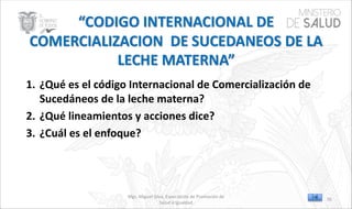 Mgs. Miguel Silva, Especialista de Promoción de
Salud e Igualdad
1. ¿Qué es el código Internacional de Comercialización de
Sucedáneos de la leche materna?
2. ¿Qué lineamientos y acciones dice?
3. ¿Cuál es el enfoque?
70
 
