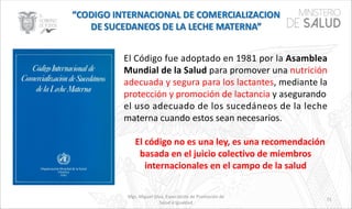 Mgs. Miguel Silva, Especialista de Promoción de
Salud e Igualdad
71
El Código fue adoptado en 1981 por la Asamblea
Mundial de la Salud para promover una nutrición
adecuada y segura para los lactantes, mediante la
protección y promoción de lactancia y asegurando
el uso adecuado de los sucedáneos de la leche
materna cuando estos sean necesarios.
El código no es una ley, es una recomendación
basada en el juicio colectivo de miembros
internacionales en el campo de la salud
 