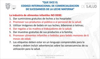 Mgs. Miguel Silva, Especialista de Promoción de
Salud e Igualdad
72
La industria de alimentos infantiles NO DEBE:
1. Dar suministros gratuitos de leches a los hospitales
2. Promover sus productos al público o al personal de la salud;
3. Utilizar imágenes de bebés en sus leches, biberones o tetinas;
4. Dar regalos a las madres o trabajadores de la salud;
5. Dar muestras gratuitas de sus productos a la familia;
6. Promover alimentos infantiles o bebidas para bebés menores de 6
meses de edad;
7. Las etiquetas deben estar en un lenguaje comprensible para la
madre y deben incluir advertencias sobre las consecuencias de su
utilización para la salud.
 