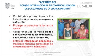 Mgs. Miguel Silva, Especialista de Promoción de
Salud e Igualdad
73
• Contribuir a proporcionar a los
lactantes una nutrición segura y
suficiente,
• Proteger y promover la lactancia
natural
• Asegurar el uso correcto de los
sucedáneos de la leche materna,
cuando éstos sean necesarios,
• Entregar información adecuada y
mediante métodos apropiados de
comercialización y distribución.
 