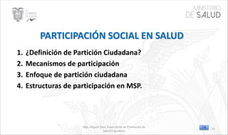 Mgs. Miguel Silva, Especialista de Promoción de
Salud e Igualdad
1. ¿Definición de Partición Ciudadana?
2. Mecanismos de participación
3. Enfoque de partición ciudadana
4. Estructuras de participación en MSP.
76
 