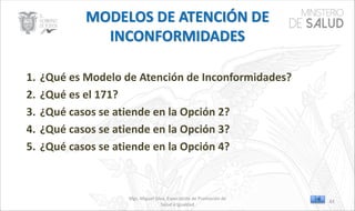Mgs. Miguel Silva, Especialista de Promoción de
Salud e Igualdad
1. ¿Qué es Modelo de Atención de Inconformidades?
2. ¿Qué es el 171?
3. ¿Qué casos se atiende en la Opción 2?
4. ¿Qué casos se atiende en la Opción 3?
5. ¿Qué casos se atiende en la Opción 4?
83
 