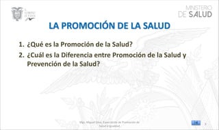 Mgs. Miguel Silva, Especialista de Promoción de
Salud e Igualdad
1. ¿Qué es la Promoción de la Salud?
2. ¿Cuál es la Diferencia entre Promoción de la Salud y
Prevención de la Salud?
9
 