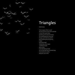 Triangles
Pablo Neruda
Three triangles of birds crossed
Over the enormous ocean which extended
In winter like a green beast.
Everything just lay there, the silence,
The unfolding gray, the heavy light
Of space, some land now and then.
Over everything there was passing
A flight
And another flight
Of dark birds, winter bodies
Trembling triangles
Whose wings,
Frantically flapping, hardly
Can carry the gray cold, the desolate days
From one place to another
Along the coast of Chile.
 