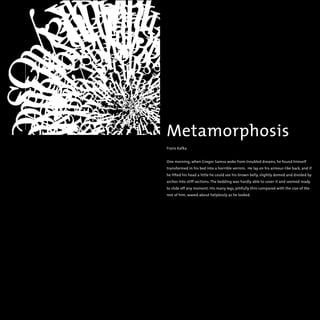 Metamorphosis
Franz Kafka
One morning, when Gregor Samsa woke from troubled dreams, he found himself
transformed in his bed into a horrible vermin. He lay on his armour-like back, and if
he lifted his head a little he could see his brown belly, slightly domed and divided by
arches into stiff sections. The bedding was hardly able to cover it and seemed ready
to slide off any moment. His many legs, pitifully thin compared with the size of the
rest of him, waved about helplessly as he looked.
 