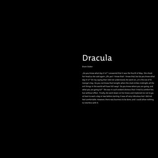 Dracula
Bram Stoker
„Do you know what day it is?“ I answered that it was the fourth of May. She shook
her head as she said again:„Oh, yes! I know that! I know that, but do you know what
day it is?“ On my saying that I did not understand, she went on:„It is the eve of St.
George‘s Day. Do you not know that tonight, when the clock strikes midnight, all the
evil things in the world will have full sway? Do you know where you are going, and
what you are going to?“ She was in such evident distress that I tried to comfort her,
but without effect. Finally, she went down on her knees and implored me not to go;
at least to wait a day or two before starting. It was all very ridiculous but I did not
feel comfortable. However, there was business to be done, and I could allow nothing
to interfere with it.
 