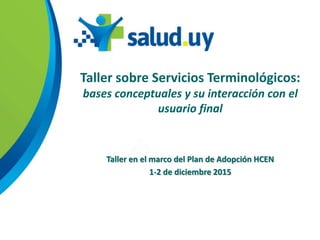 Taller sobre Servicios Terminológicos:
bases conceptuales y su interacción con el
usuario final
Taller en el marco del Plan de Adopción HCEN
1-2 de diciembre 2015
 