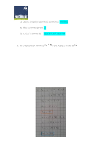 a) ¿Es una progresión geométrica o aritmética? Aritmética
b) Halla su término general “2”
c) Calcula su término 30: a sub 30 = 2n = 2 x 30 = 60
6. En una progresión aritmética, y d=5. Averigua el valor de
 