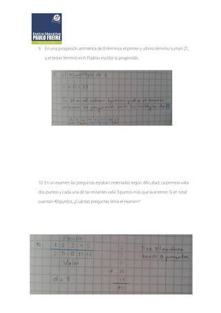 9. En una progresión aritmética de 8 términos el primer y ultimo término suman 21,
y el tercer término es 6. Podrías escribir la progresión.
10. En un examen las preguntas estaban ordenadas según dificultad. La primera valía
dos puntos y cada una de las restantes valía 3 puntos más que la anterior. Si en total
cuentan 40 puntos, ¿Cuántas preguntas tenía el examen?
 