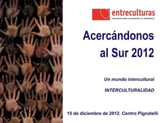 1
Acercándonos
al Sur 2012
Un mundo intercultural
INTERCULTURALIDAD
15 de diciembre de 2012. Centro Pignatelli
 