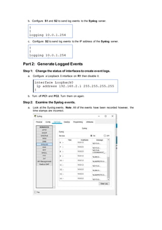 b. Configure S1 and S2 to send log events to the Syslog server.
c. Configure S2 to send log events to the IP address of the Syslog server.
Part 2: Generate Logged Events
Step 1: Change the status of interfaces to create event logs.
a. Configure a Loopback 0 interface on R1 then disable it.
b. Turn off PC1 and PC2. Turn them on again.
Step 2: Examine the Syslog events.
a. Look at the Syslog events. Note: All of the events have been recorded however, the
time stamps are incorrect.
 