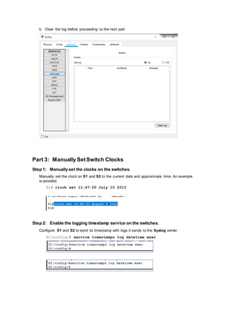b. Clear the log before proceeding to the next part.
Part 3: Manually SetSwitch Clocks
Step 1: Manually set the clocks on the switches.
Manually set the clock on S1 and S2 to the current date and approximate time. An example
is provided.
S1# clock set 11:47:00 July 10 2013
Step 2: Enable the logging timestamp service on the switches.
Configure S1 and S2 to send its timestamp with logs it sends to the Syslog server.
S1(config)# service timestamps log datetime msec
 