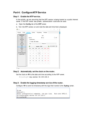 Part 4: ConfigureNTP Service
Step 1: Enable the NTP service.
In this activity, we are assuming that the NTP service is being hosted on a public Internet
server. If the NTP server was private, authentication could also be used.
a. Open the Config tab of the NTP server.
b. Turn the NTP service on and note the date and time that is displayed.
Step 2: Automatically set the clock on the router.
Set the clock on R1 to the date and time according to the NTP server.
R1(config)# ntp server 64.103.224.2
Step 3: Enable the logging timestamp service of the router.
Configure R1 to send its timestamp with the logs that it sends to the Syslog server.
 