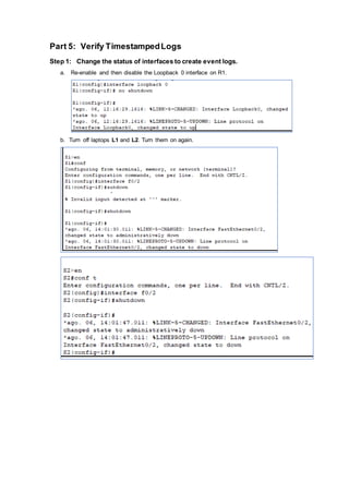 Part 5: Verify TimestampedLogs
Step 1: Change the status of interfaces to create event logs.
a. Re-enable and then disable the Loopback 0 interface on R1.
b. Turn off laptops L1 and L2. Turn them on again.
 