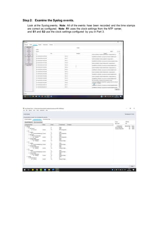 Step 2: Examine the Syslog events.
Look at the Syslog events. Note: All of the events have been recorded and the time stamps
are correct as configured. Note: R1 uses the clock settings from the NTP server,
and S1 and S2 use the clock settings configured by you in Part 3.
 