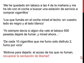 17
‘Me he quedado sin tabaco a las 4 de la mañana y me
he ido con el coche a buscar una estación de servicio a
comprar cigarrillos’
‘Los que fumáis en el coche mirad el techo: en vuestro
lado es negro y al lado blanco’
‘Yo siempre decía si algún día vale el tabaco 500
pesetas dejaré de fumar, y mirad ahora…’
‘De cada 10 cigarrillos que me fumo solo disfruto 2,
fumo por vicio’
‘Motivos para dejarlo: el acoso de los que no fuman,
recuperar la sensación de libertad’
 