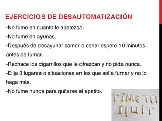 EJERCICIOS DE DESAUTOMATIZACIÓN
-No fume en cuanto le apetezca. 
-No fume en ayunas. 
-Después de desayunar comer o cenar espere 10 minutos
antes de fumar. 
-Rechace los cigarrillos que le ofrezcan y no pida nunca. 
-Elija 3 lugares o situaciones en los que solía fumar y no lo
haga más. 
-No fume nunca para quitarse el apetito.
 