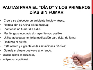 25
PAUTAS PARA EL “DÍA D” Y LOS PRIMEROS
DÍAS SIN FUMAR
• Cree a su alrededor un ambiente limpio y fresco.
• Rompa con su rutina diaria habitual
• Plantéese no fumar día a día.
• Manténgase ocupado el mayor tiempo posible
• Utilice adecuadamente la medicación para dejar de fumar
• Reduzca el estrés.
• Esté atento y vigilante en las situaciones difíciles:
• Guarde el dinero que vaya ahorrando.
• Busque	
  apoyo	
  en	
  su	
  familia,	
  	
  
• amigos	
  y	
  compañeros.
 