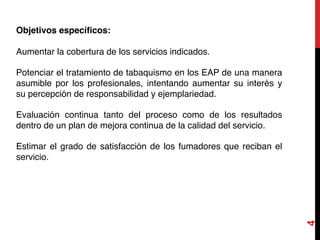 4
Objetivos específicos:
Aumentar la cobertura de los servicios indicados.
Potenciar el tratamiento de tabaquismo en los EAP de una manera
asumible por los profesionales, intentando aumentar su interés y
su percepción de responsabilidad y ejemplariedad.
Evaluación continua tanto del proceso como de los resultados
dentro de un plan de mejora continua de la calidad del servicio.
Estimar el grado de satisfacción de los fumadores que reciban el
servicio.
 