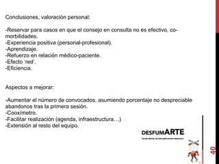 40
Conclusiones, valoración personal:
-Reservar para casos en que el consejo en consulta no es efectivo, co-
morbilidades.
-Experiencia positiva (personal-profesional).
-Aprendizaje.
-Refuerzo en relación médico-paciente.
-Efecto ‘red’.
-Eficiencia.
Aspectos a mejorar:
-Aumentar el número de convocados, asumiendo porcentaje no despreciable
abandonos tras la primera sesión.
-Cooxímetro.
-Facilitar realización (agenda, infraestructura…)
-Extensión al resto del equipo.
 