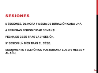 5 SESIONES, DE HORA Y MEDIA DE DURACIÓN CADA UNA.
4 PRIMERAS PERIODICIDAD SEMANAL.
FECHA DE CESE TRAS LA 3ª SESIÓN.
5º SESIÓN UN MES TRAS EL CESE.
SEGUIMIENTO TELEFÓNICO POSTERIOR A LOS 3-6 MESES Y
AL AÑO.
SESIONES
7
 
