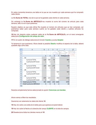 En estos momentos tenemos una tabla en la que se nos muestra por cada semana qué ha comprado
cada cliente.
La fila Suma de TOTAL nos da lo que se ha gastado cada cliente en cada semana.
Sin embargo la fila Suma de ARTICULO nos muestra la suma del número de artículo para cada
semana, esto no es lo que queremos.
Nuestro objetivo es que esta última fila muestre el número de artículos que se han comprado, así
podríamos saber para cada semana cuánto se ha gastado cada cliente y cuántos artículos ha
comprado.
16 Haz clic derecho sobre cualquier celda de la fila Suma de ARTICULO y en el menú emergente
selecciona Configuración de campo de valor.
17 En el cuadro de diálogo selecciona la función Cuenta y puulsa Aceptar.
Ya tenemos lo que queríamos. Ahora desde la pestaña Diseño modifica el aspecto de la tabla, deberá
quedarte algo como esto:

Nosotros simplemente hemos seleccionado la opción Columnas con bandas.

Ahora vamos a filtrar los resultados.
Queremos ver solamente los datos del cliente 14.
18 Haz clic sobre una celda de la tabla para que aparezca el panel lateral.
19 Haz clic sobre la flecha a la derecha del campo CLIENTE en la lista de campos.
20 Deselecciona todos los clientes menos el 14.

 