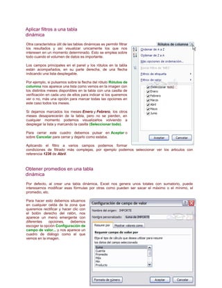 Aplicar filtros a una tabla
dinámica
Otra característica útil de las tablas dinámicas es permitir filtrar
los resultados y así visualizar unicamente los que nos
interesen en un momento determinado. Esto se emplea sobre
todo cuando el volumen de datos es importante.
Los campos principales en el panel y los rótulos en la tabla
están acompañados, en su parte derecha, de una flecha
indicando una lista desplegable.
Por ejemplo, si pulsamos sobre la flecha del rótulo Rótulos de
columna nos aparece una lista como vemos en la imagen con
los distintos meses disponibles en la tabla con una casilla de
verificación en cada uno de ellos para indicar si los queremos
ver o no, más una opción para marcar todas las opciones en
este caso todos los meses.
Si dejamos marcados los meses Enero y Febrero, los otros
meses desaparecerán de la tabla, pero no se pierden, en
cualquier momento podemos visualizarlos volviendo a
desplegar la lista y marcando la casilla (Seleccionar todo).
Para cerrar este cuadro debemos pulsar en Aceptar o
sobre Cancelar para cerrar y dejarlo como estaba.
Aplicando el filtro a varios campos podemos formar
condiciones de filtrado más complejas, por ejemplo podemos seleccionar ver los articulos con
referencia 1236 de Abril.

Obtener promedios en una tabla
dinámica
Por defecto, al crear una tabla dinámica, Excel nos genera unos totales con sumatorio, puede
interesarnos modificar esas fórmulas por otras como pueden ser sacar el máximo o el mínimo, el
promedio, etc.
Para hacer esto debemos situarnos
en cualquier celda de la zona que
queremos rectificar y hacer clic con
el botón derecho del ratón, nos
aparece un menú emergente con
diferentes
opciones,
debemos
escoger la opción Configuración de
campo de valor... y nos aparece un
cuadro de diálogo como el que
vemos en la imagen.

 