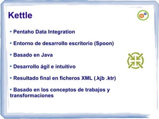Kettle
Pentaho Data Integration
Entorno de desarrollo escritorio (Spoon)
Basado en Java
Desarrollo ágil e intuitivo
Resultado final en ficheros XML (.kjb .ktr)
Basado en los conceptos de trabajos y
transformaciones

 