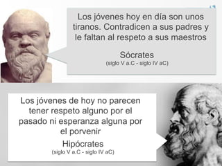 Los jóvenes hoy en día son unos
                 tiranos. Contradicen a sus padres y
                  le faltan al respeto a sus maestros

                                      Sócrates
                               (siglo V a.C - siglo IV aC)




Los jóvenes de hoy no parecen
  tener respeto alguno por el
pasado ni esperanza alguna por
          el porvenir
           Hipócrates
        (siglo V a.C - siglo IV aC)
 