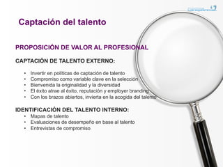 Captación del talento

PROPOSICIÓN DE VALOR AL PROFESIONAL

CAPTACIÓN DE TALENTO EXTERNO:

  •    Invertir en políticas de captación de talento
  •    Compromiso como variable clave en la selección
  •    Bienvenida la originalidad y la diversidad
  •    El éxito atrae al éxito, reputación y employer branding
  •    Con los brazos abiertos, invierta en la acogida del talento

IDENTIFICACIÓN DEL TALENTO INTERNO:
  •  Mapas de talento
  •  Evaluaciones de desempeño en base al talento
  •  Entrevistas de compromiso
 