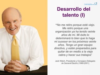 Desarrollo del
    talento (I)
 “No me retiro porque esté viejo.
        Me retiro porque una
 organización ya ha tenido veinte
       años de mí. Mi éxito lo
 determinará lo bien que lo haga
mi sucesor en los próximos veinte
   años. Tengo un gran equipo
directivo, y están preparados para
   quitar de en medio a la vieja
    cabra y hacer sus trabajos”

Jack Welch, Presidente y Consejero Delegado
      de General Electric (1980-2001)
 