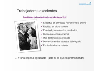 Trabajadores excelentes
      Cualidades del profesional con talento en 1951

                        ü  Exactitud en el trabajo rutinario de la oficina
                        ü  Rapidez en dicho trabajo
                        ü  Pulcritud y orden en los resultados
                        ü  Buena presencia personal
                        ü  Uso del lenguaje apropiado
                        ü  Discreción en los secretos del negocio
                        ü  Puntualidad en el trabajo




... Y una esposa agradable (sólo si se quería promocionar)
 